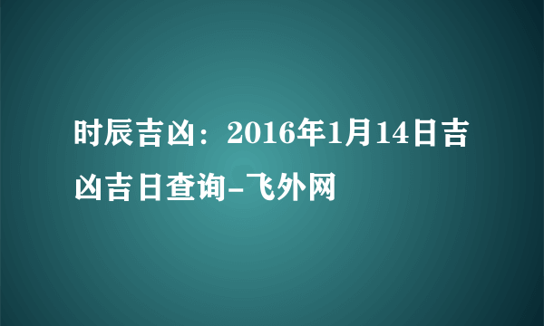 时辰吉凶：2016年1月14日吉凶吉日查询-飞外网