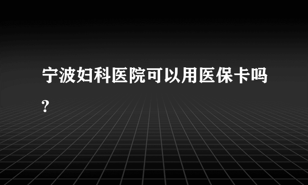 宁波妇科医院可以用医保卡吗?