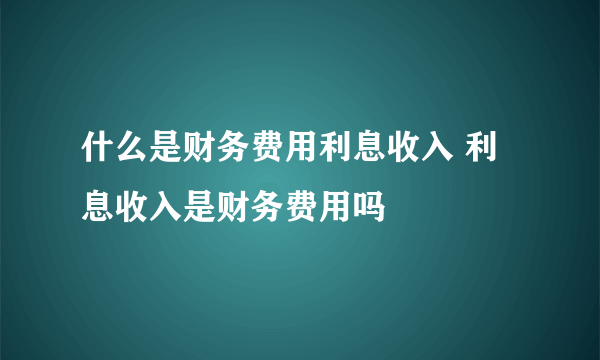 什么是财务费用利息收入 利息收入是财务费用吗
