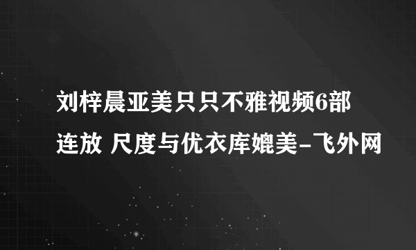 刘梓晨亚美只只不雅视频6部连放 尺度与优衣库媲美-飞外网