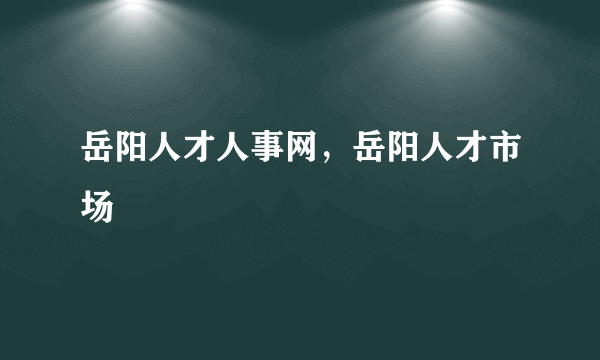 岳阳人才人事网，岳阳人才市场