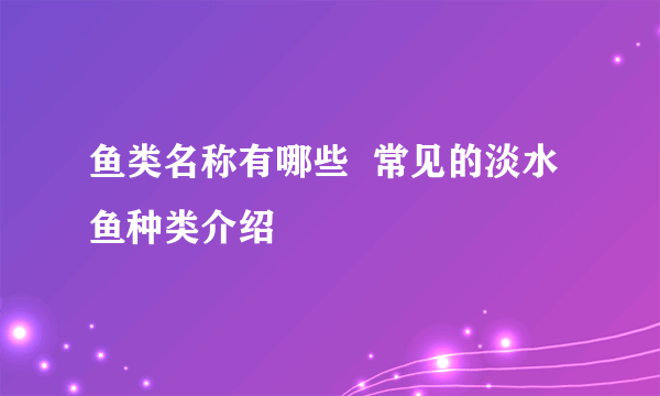 鱼类名称有哪些  常见的淡水鱼种类介绍