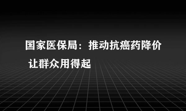 国家医保局：推动抗癌药降价 让群众用得起