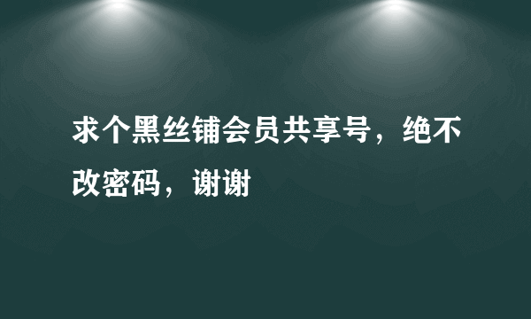 求个黑丝铺会员共享号，绝不改密码，谢谢