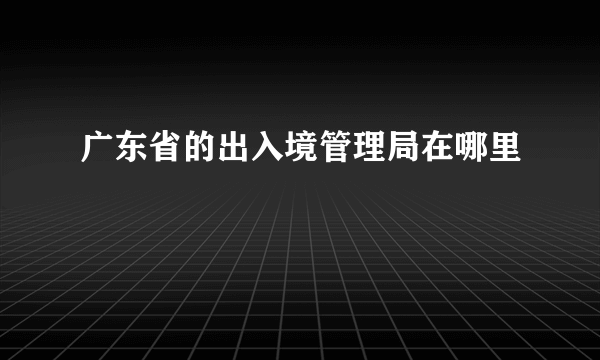 广东省的出入境管理局在哪里