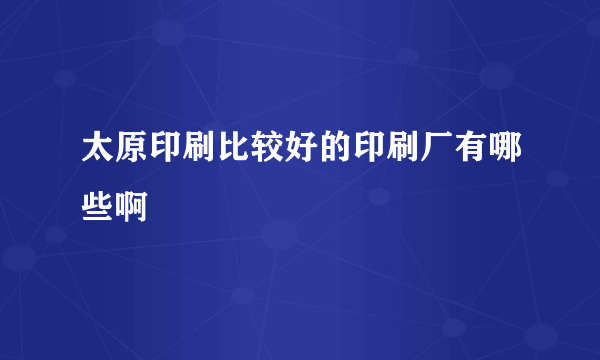 太原印刷比较好的印刷厂有哪些啊