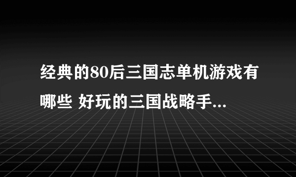 经典的80后三国志单机游戏有哪些 好玩的三国战略手游大全2023