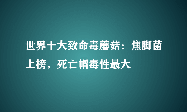 世界十大致命毒蘑菇：焦脚菌上榜，死亡帽毒性最大