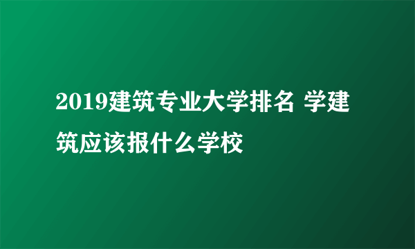 2019建筑专业大学排名 学建筑应该报什么学校