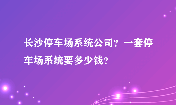 长沙停车场系统公司？一套停车场系统要多少钱？
