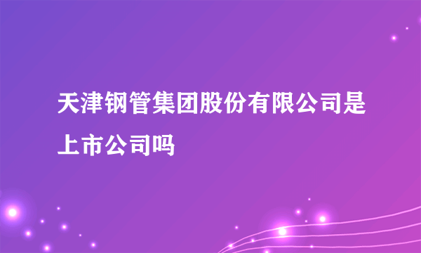 天津钢管集团股份有限公司是上市公司吗
