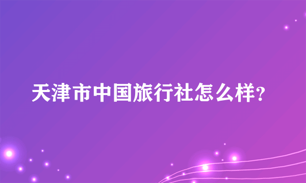 天津市中国旅行社怎么样？