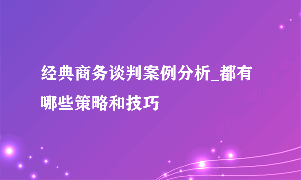 经典商务谈判案例分析_都有哪些策略和技巧