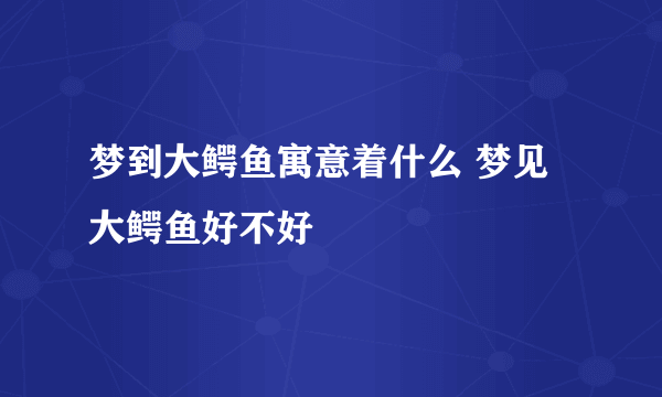梦到大鳄鱼寓意着什么 梦见大鳄鱼好不好