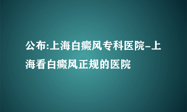 公布:上海白癜风专科医院-上海看白癜风正规的医院