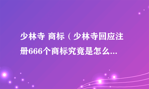 少林寺 商标（少林寺回应注册666个商标究竟是怎么回事？具体详情曝光！）