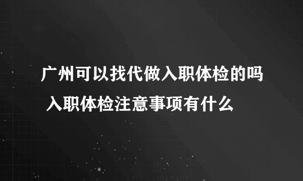 广州可以找代做入职体检的吗 入职体检注意事项有什么