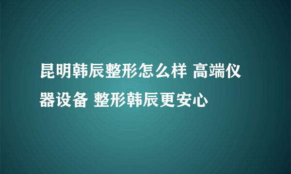 昆明韩辰整形怎么样 高端仪器设备 整形韩辰更安心