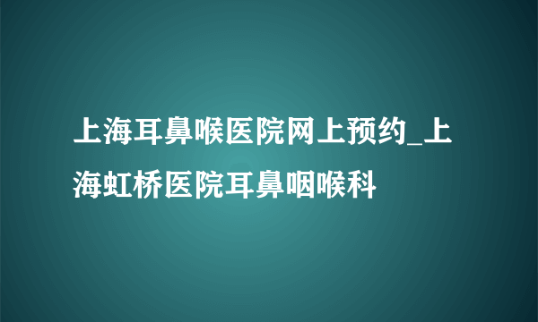 上海耳鼻喉医院网上预约_上海虹桥医院耳鼻咽喉科
