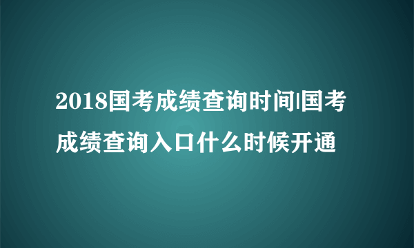 2018国考成绩查询时间|国考成绩查询入口什么时候开通