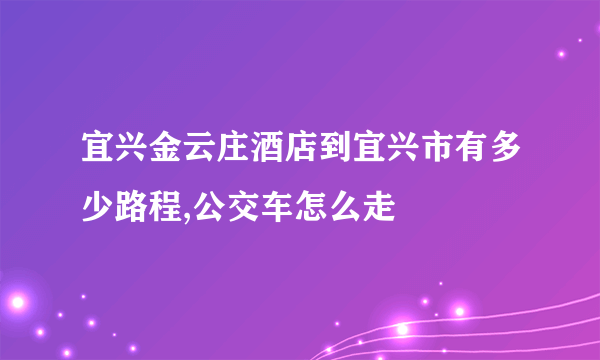 宜兴金云庄酒店到宜兴市有多少路程,公交车怎么走