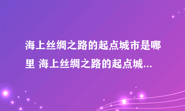 海上丝绸之路的起点城市是哪里 海上丝绸之路的起点城市是什么地方