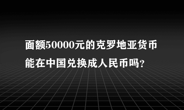 面额50000元的克罗地亚货币能在中国兑换成人民币吗？