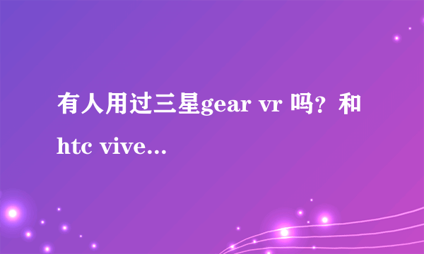 有人用过三星gear vr 吗？和htc vive比哪一款更值得入手？
