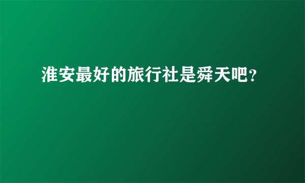 淮安最好的旅行社是舜天吧？