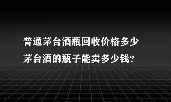 普通茅台酒瓶回收价格多少 茅台酒的瓶子能卖多少钱？