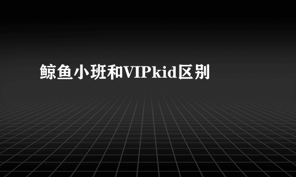鲸鱼小班和VIPkid区别