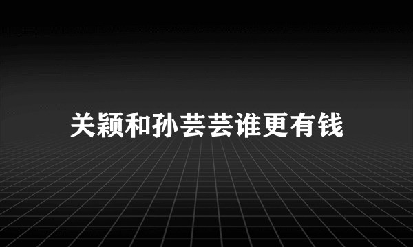 关颖和孙芸芸谁更有钱