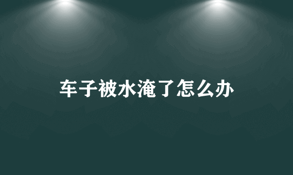 车子被水淹了怎么办