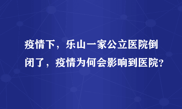 疫情下，乐山一家公立医院倒闭了，疫情为何会影响到医院？