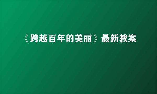 《跨越百年的美丽》最新教案