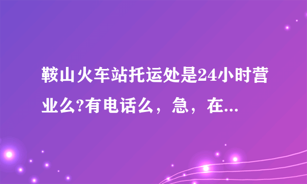 鞍山火车站托运处是24小时营业么?有电话么，急，在线等！！！！会追加分的！！！！