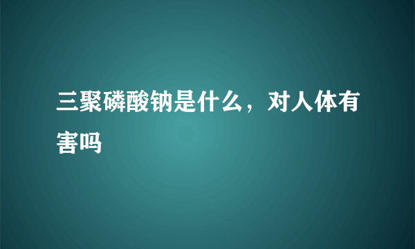 三聚磷酸钠是什么，对人体有害吗