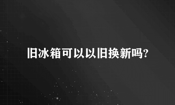 旧冰箱可以以旧换新吗?