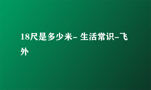 18尺是多少米- 生活常识-飞外