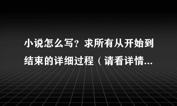 小说怎么写？求所有从开始到结束的详细过程（请看详情）！！！