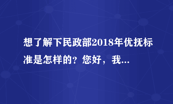 想了解下民政部2018年优抚标准是怎样的？您好，我有个亲戚应该是我国法律规定的优抚对象，但是我们家里没有人了解优抚的政策规定，也不知道优抚都可以拿到哪些福利，有没有对我国社保法比较懂得律师，告诉我们具体优抚标准有哪些呢？谢谢