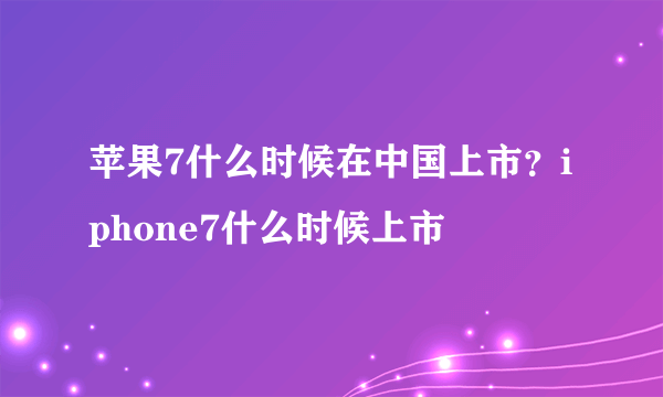 苹果7什么时候在中国上市？iphone7什么时候上市