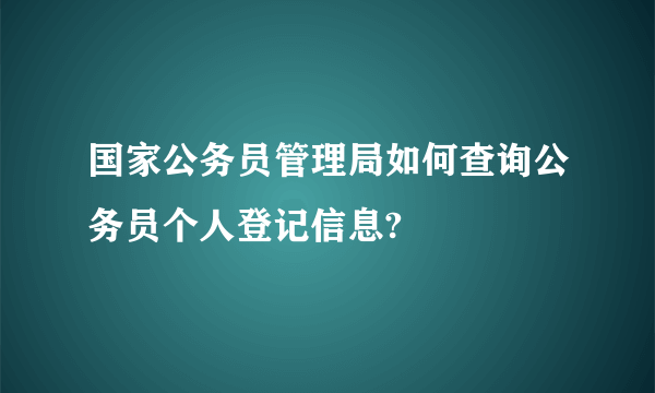 国家公务员管理局如何查询公务员个人登记信息?