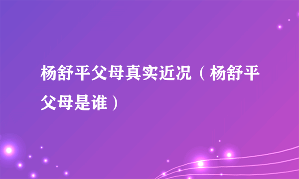 杨舒平父母真实近况（杨舒平父母是谁）