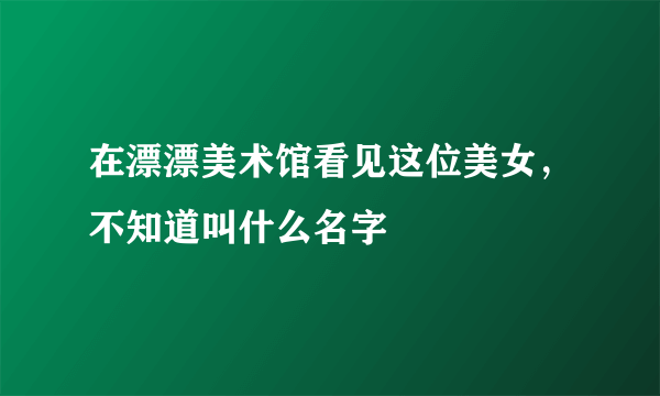 在漂漂美术馆看见这位美女，不知道叫什么名字