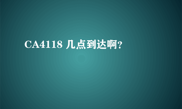 CA4118 几点到达啊？