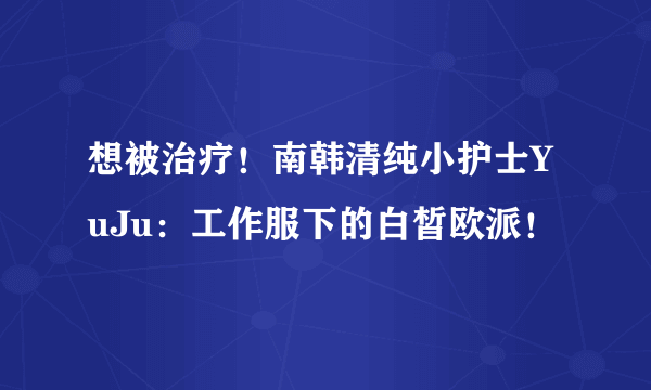 想被治疗！南韩清纯小护士YuJu：工作服下的白皙欧派！