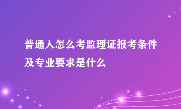 普通人怎么考监理证报考条件及专业要求是什么