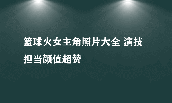 篮球火女主角照片大全 演技担当颜值超赞