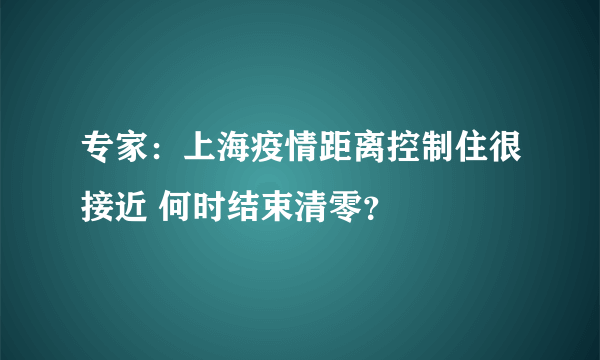 专家：上海疫情距离控制住很接近 何时结束清零？